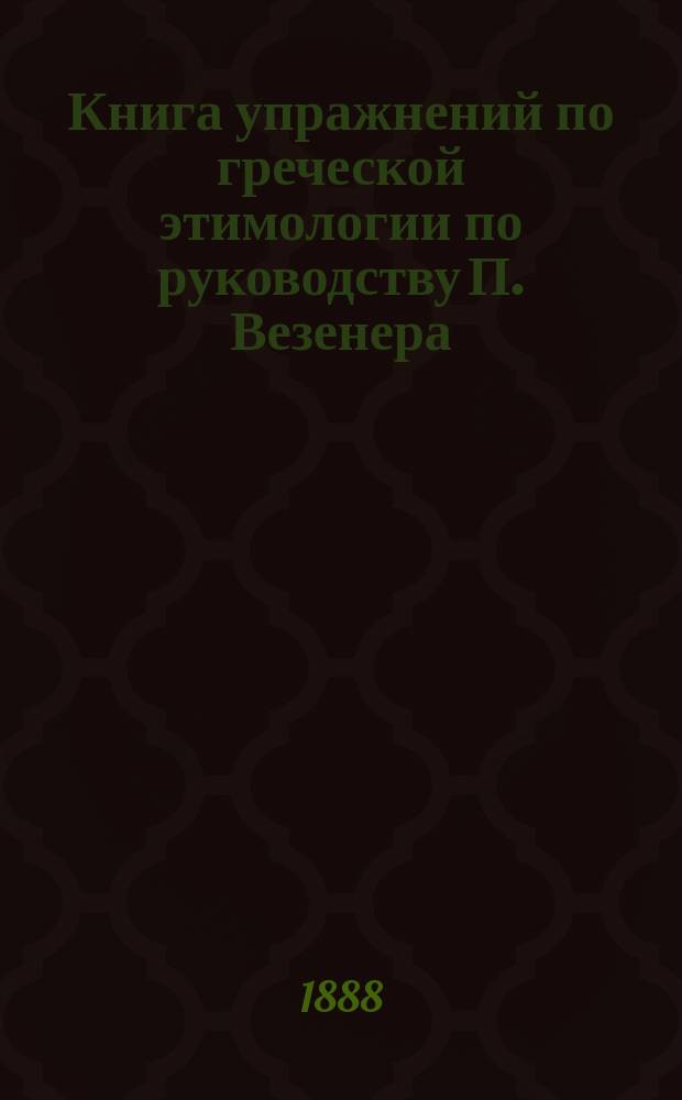 Книга упражнений по греческой этимологии по руководству П. Везенера : С приспособлениями к употреблению в рус. гимназиях и с приб. нач. правил греч. синтаксиса