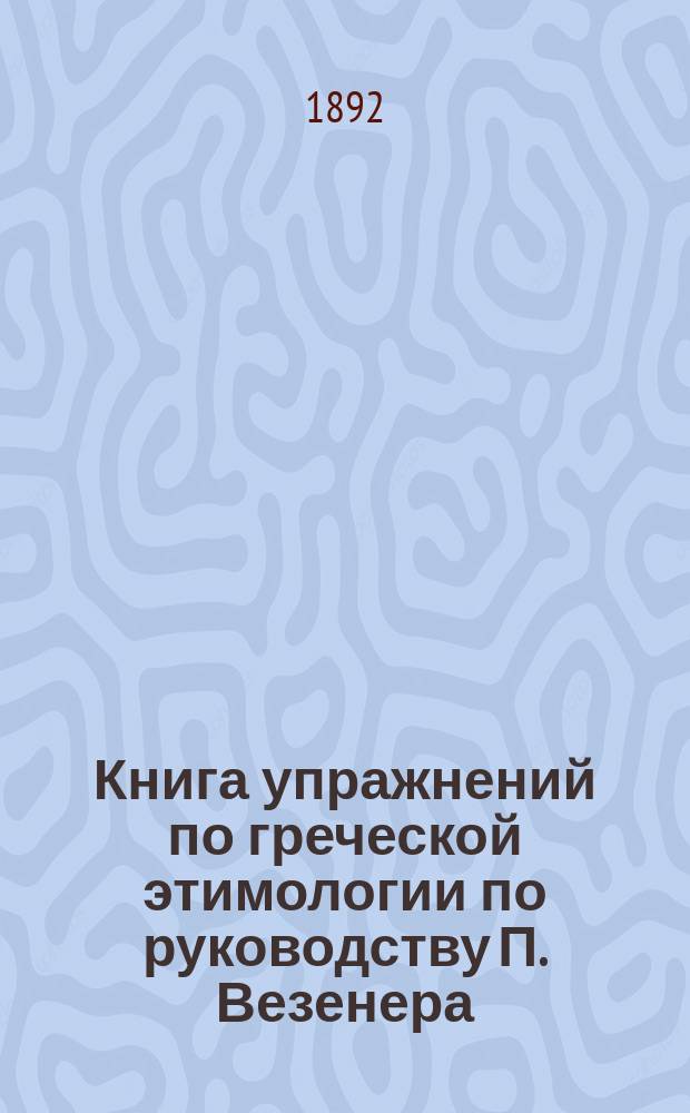 Книга упражнений по греческой этимологии по руководству П. Везенера : С приспособлениями к употреблению в рус. гимназиях
