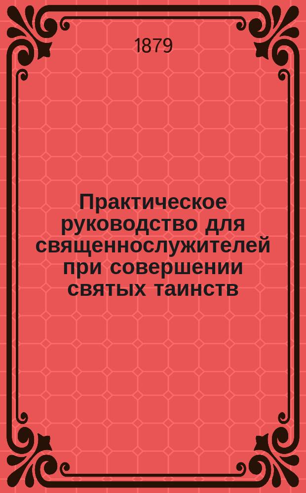 Практическое руководство для священнослужителей при совершении святых таинств : (Новое доп. и совершенно испр. изд.). [1 : О крещении и миропомазании]