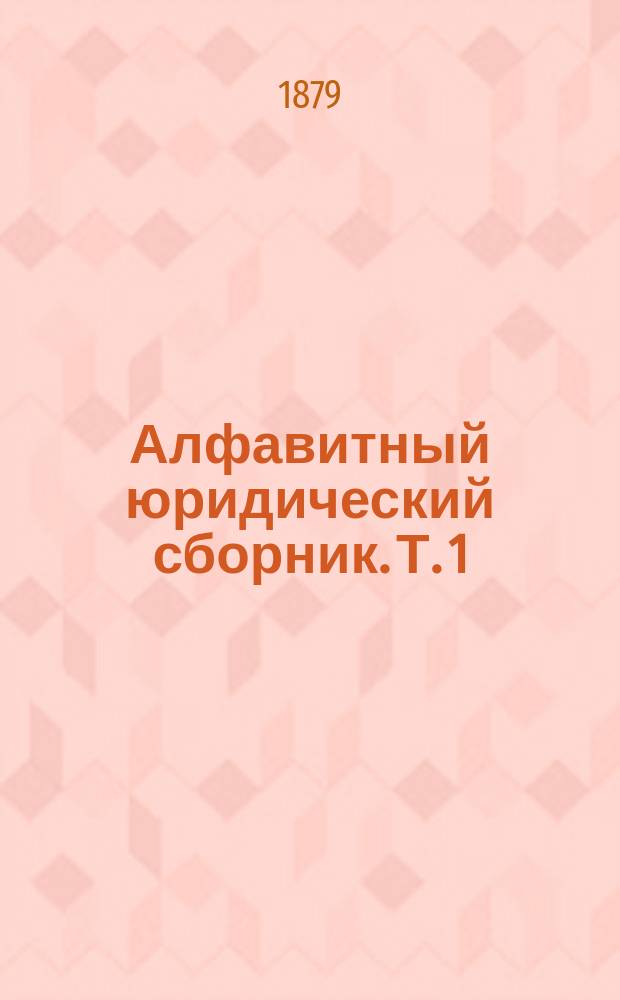 Алфавитный юридический сборник. Т. 1 : Гражданское право и процесс, [дополненный гражданскими законами и кассационными решениями, опубликованными до 1-го сентября 1879 года]