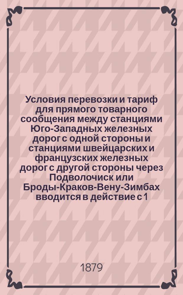 Условия перевозки и тариф для прямого товарного сообщения между станциями Юго-Западных железных дорог с одной стороны и станциями швейцарских и французских железных дорог с другой стороны через Подволочиск или Броды-Краков-Вену-Зимбах вводится в действие с 1/13 сентября 1879 года