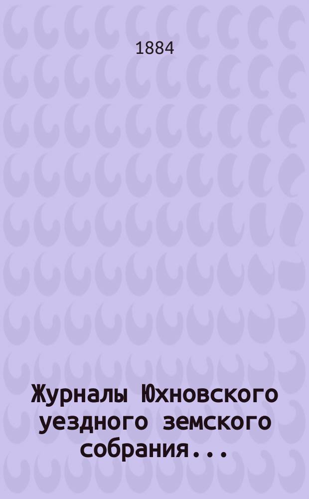 Журналы Юхновского уездного земского собрания.. : [С прил.]. очередного... 26, 27, 28 и 29 октября 1883 года и чрезвычайного 15 марта 1884 года