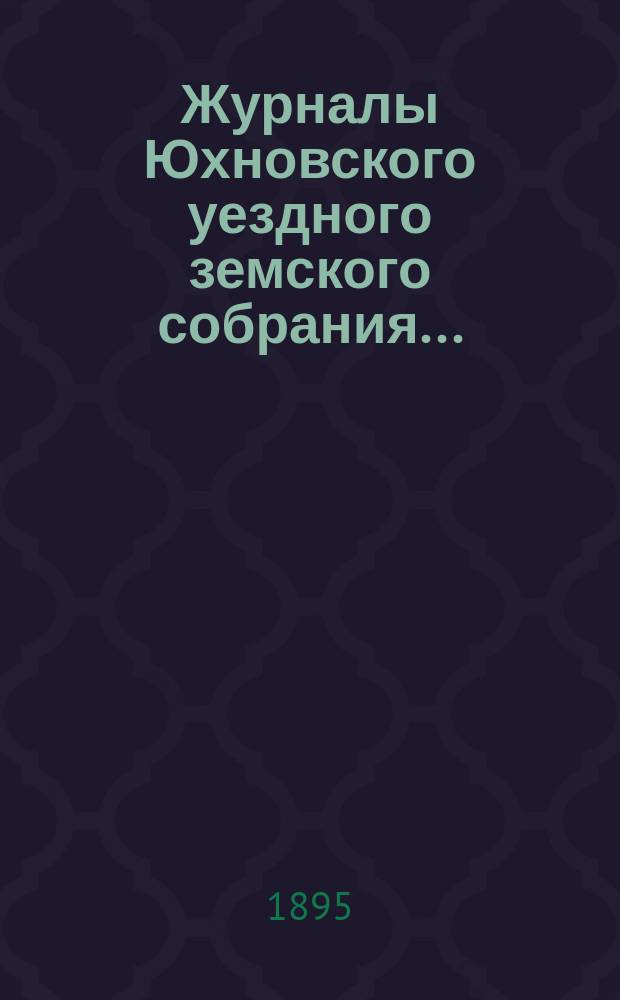 Журналы Юхновского уездного земского собрания.. : [С прил.]. XXX очередного... 7 октября 1894 г. и чрезвычайных 18 мая и 27 июня 1895 года