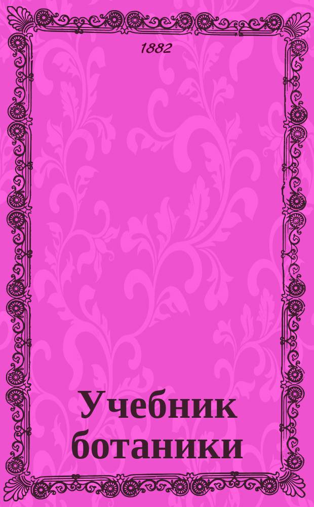 Учебник ботаники : Руководство для сред. учеб. заведений с реал. курсом : Сост. согласно с учеб. план. и прогр., утв. г. министром нар. прос. для реал. уч-щ, К.Ф. Ярошевский, состоявший преп. естеств. наук в 3-й Моск. (б. реал.) гимназии