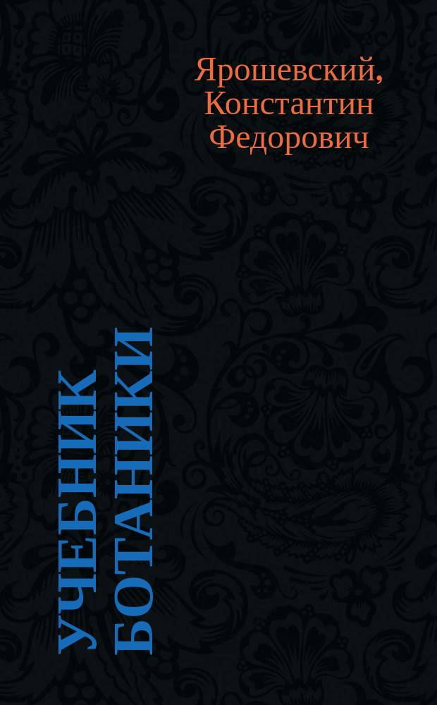 Учебник ботаники : Руководство для сред. учеб. заведений с реал. курсом : Сост. согласно с учеб. план. и прогр., утв. г. министром нар. прос. для реал. уч-щ, К.Ф. Ярошевский, состоявший преп. естеств. наук в 3-й Моск. (б. реал.) гимназии