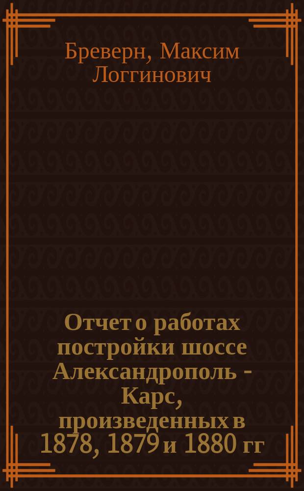 Отчет о работах постройки шоссе Александрополь - Карс, произведенных в 1878, 1879 и 1880 гг. М.Л. Бреверна