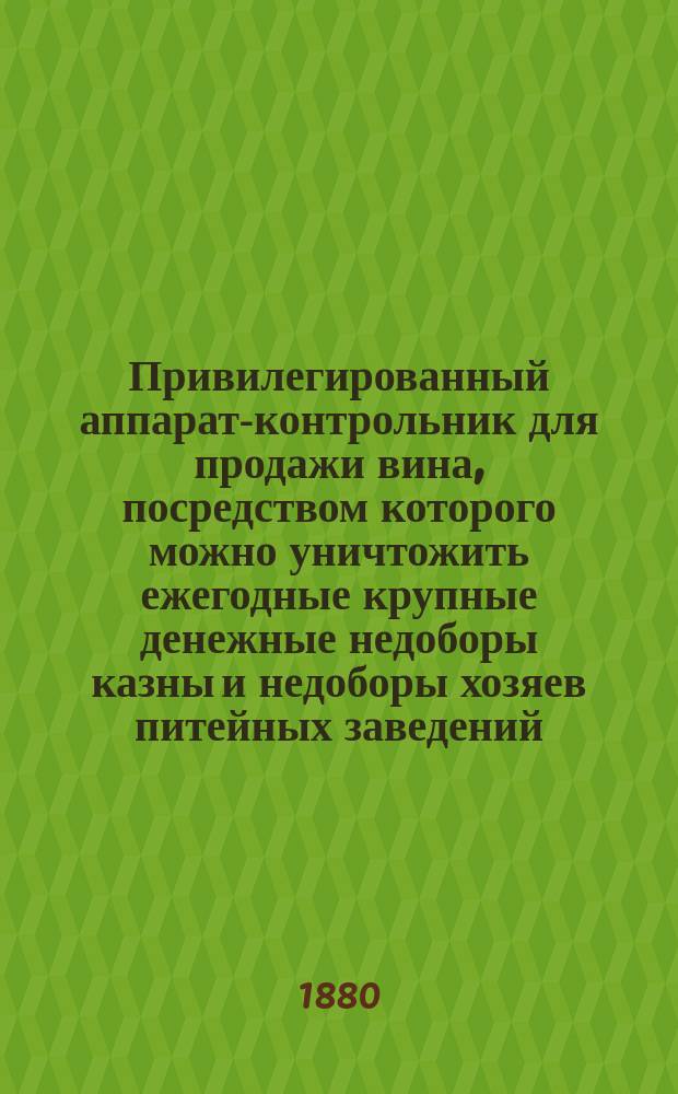 Привилегированный аппарат-контрольник для продажи вина, посредством которого можно уничтожить ежегодные крупные денежные недоборы казны и недоборы хозяев питейных заведений