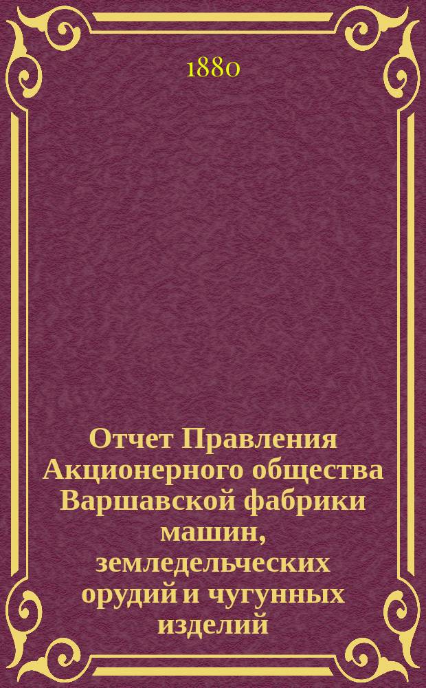 Отчет Правления Акционерного общества Варшавской фабрики машин, земледельческих орудий и чугунных изделий... ... за 1878/9 год : ... за 1878/9 год, представленный Общему собранию акционеров, состоявшемуся 18 (30) декабря 1879 года
