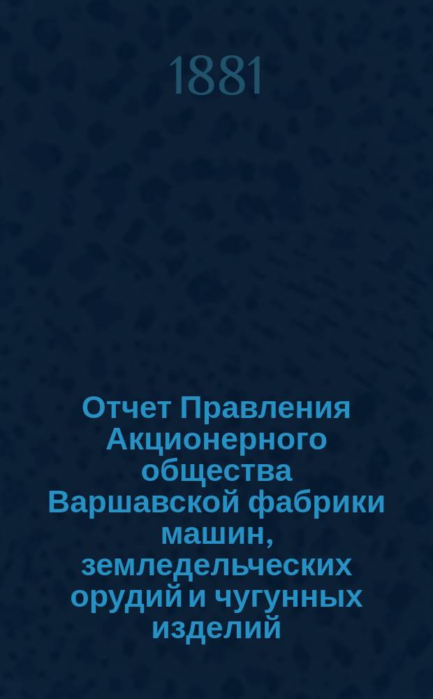 Отчет Правления Акционерного общества Варшавской фабрики машин, земледельческих орудий и чугунных изделий... ... за 1879/80 год : ... за 1879/80 год, представленный Общему собранию акционеров, состоявшемуся 28 декабря 1880 г. (9 января 1881 г.)
