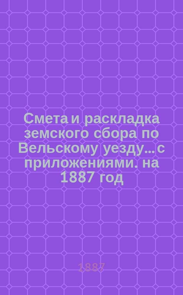 Смета и раскладка земского сбора по Вельскому уезду... с приложениями. на 1887 год : на 1887 год и отчеты о движении земских сумм за 1885 год Вельской уездной земской управы