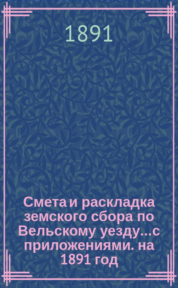 Смета и раскладка земского сбора по Вельскому уезду... с приложениями. на 1891 год : на 1891 год и отчеты о движении земских сумм за 1888 год...