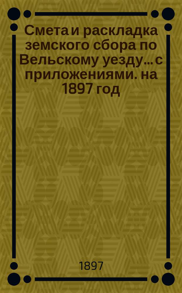 Смета и раскладка земского сбора по Вельскому уезду... с приложениями. на 1897 год