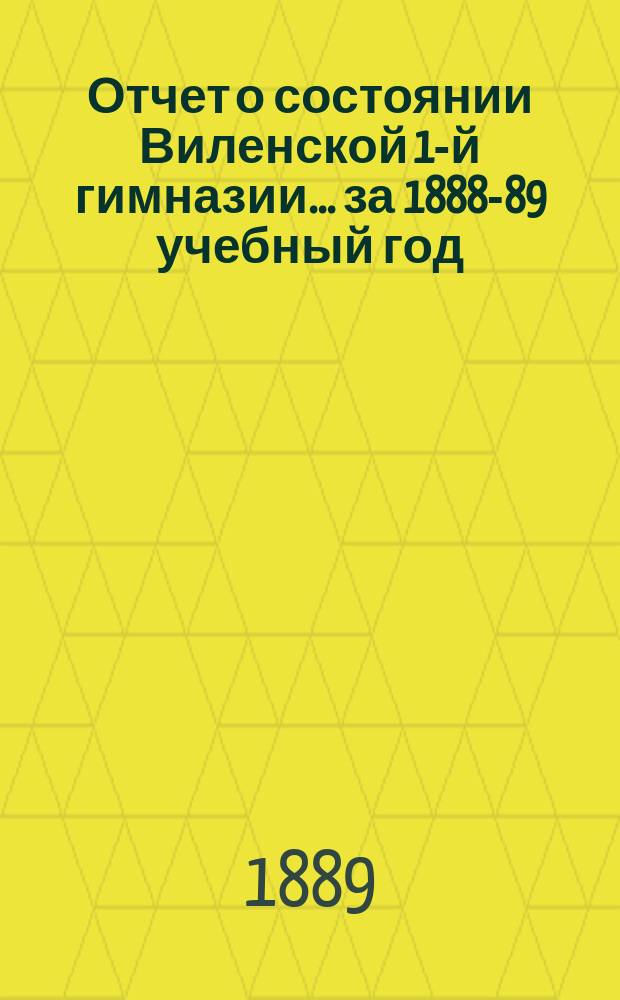 Отчет о состоянии Виленской 1-й гимназии... за 1888-89 учебный год