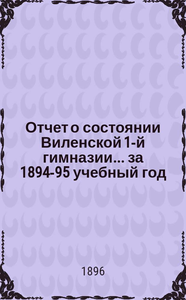 Отчет о состоянии Виленской 1-й гимназии... за 1894-95 учебный год