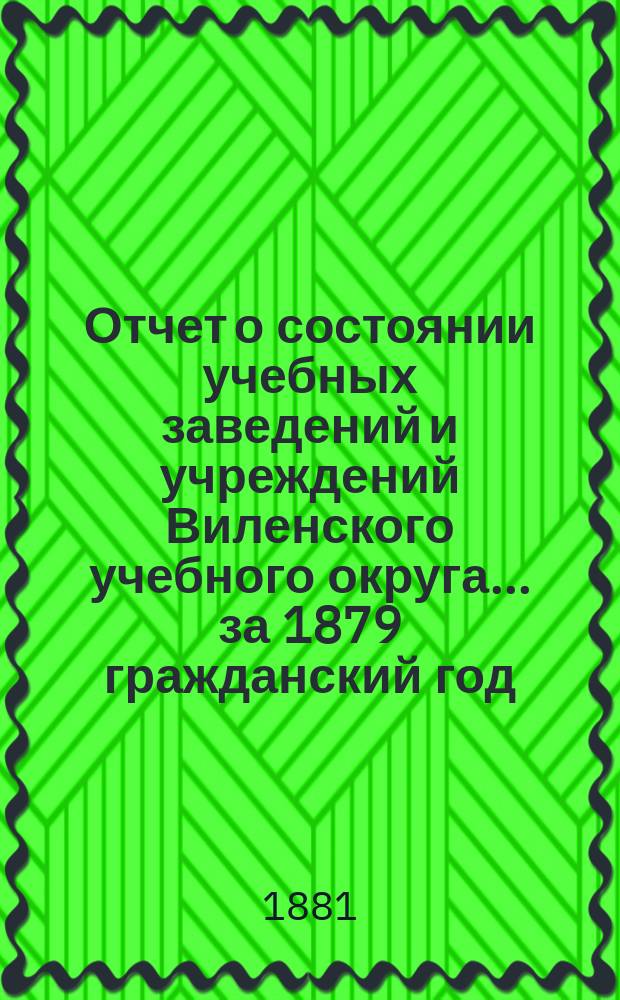 Отчет о состоянии учебных заведений и учреждений Виленского учебного округа... за 1879 гражданский год. [А]
