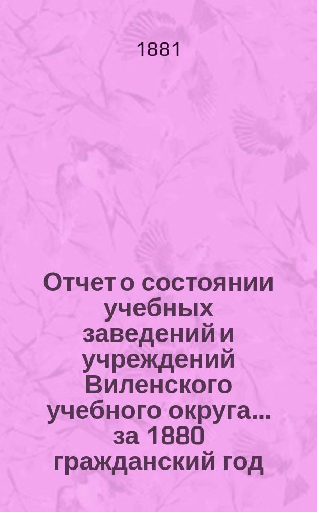Отчет о состоянии учебных заведений и учреждений Виленского учебного округа... за 1880 гражданский год. [Б]