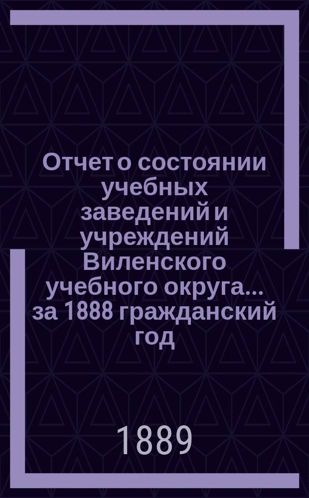 Отчет о состоянии учебных заведений и учреждений Виленского учебного округа... за 1888 гражданский год. А