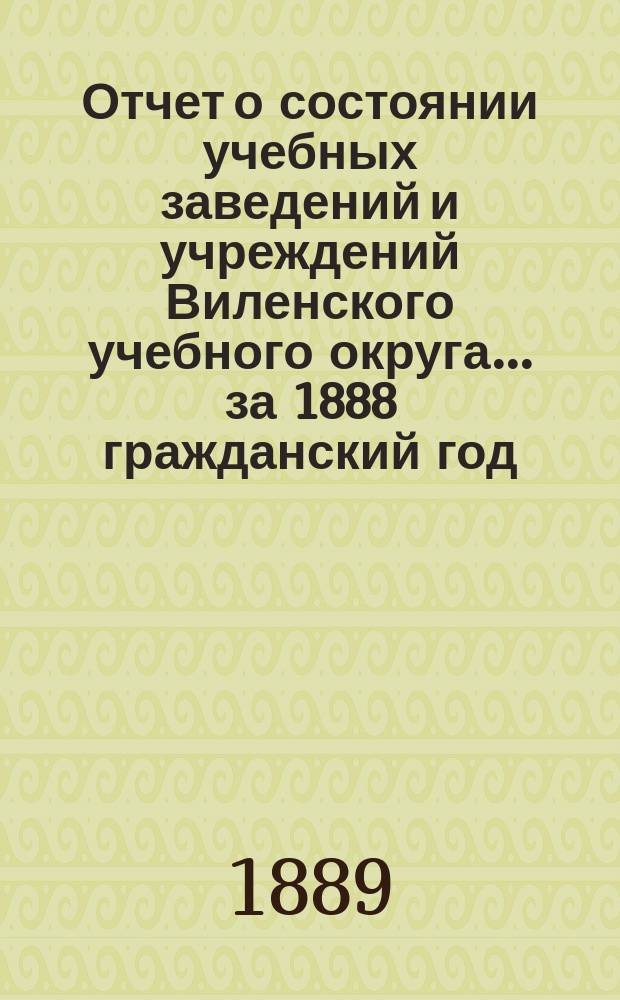 Отчет о состоянии учебных заведений и учреждений Виленского учебного округа... за 1888 гражданский год. [Б]