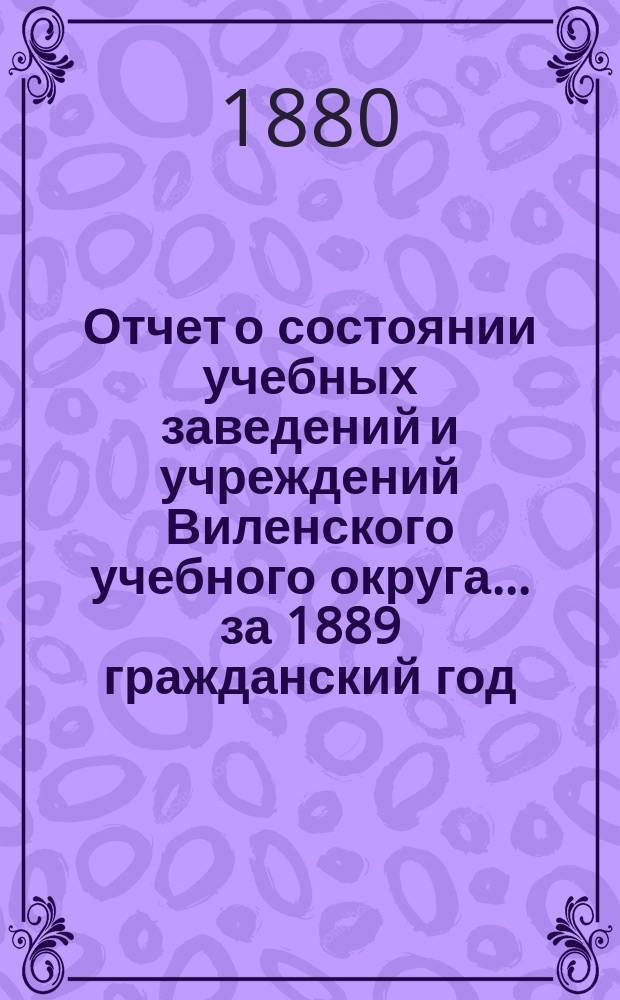 Отчет о состоянии учебных заведений и учреждений Виленского учебного округа... за 1889 гражданский год. А