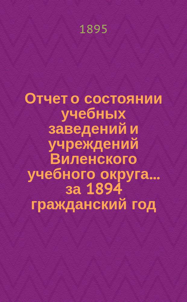 Отчет о состоянии учебных заведений и учреждений Виленского учебного округа... за 1894 гражданский год. А
