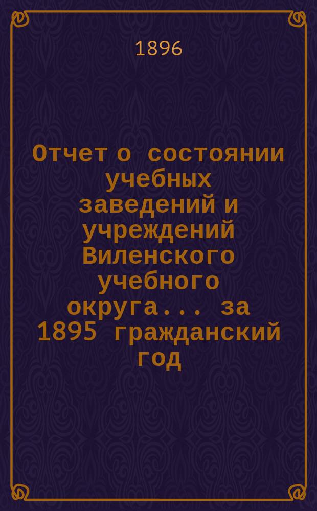 Отчет о состоянии учебных заведений и учреждений Виленского учебного округа... за 1895 гражданский год. А