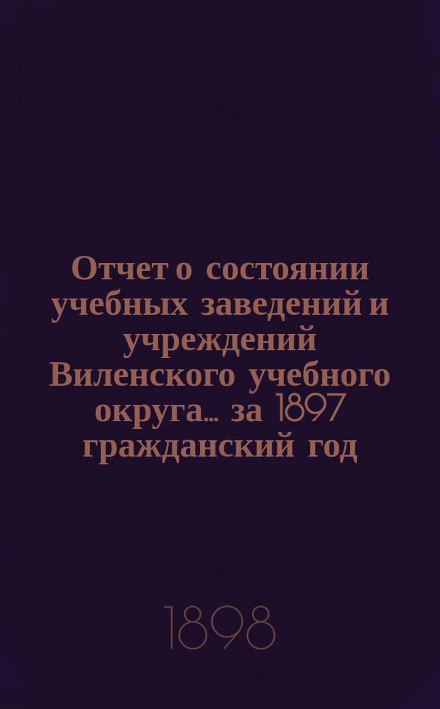 Отчет о состоянии учебных заведений и учреждений Виленского учебного округа... за 1897 гражданский год. А
