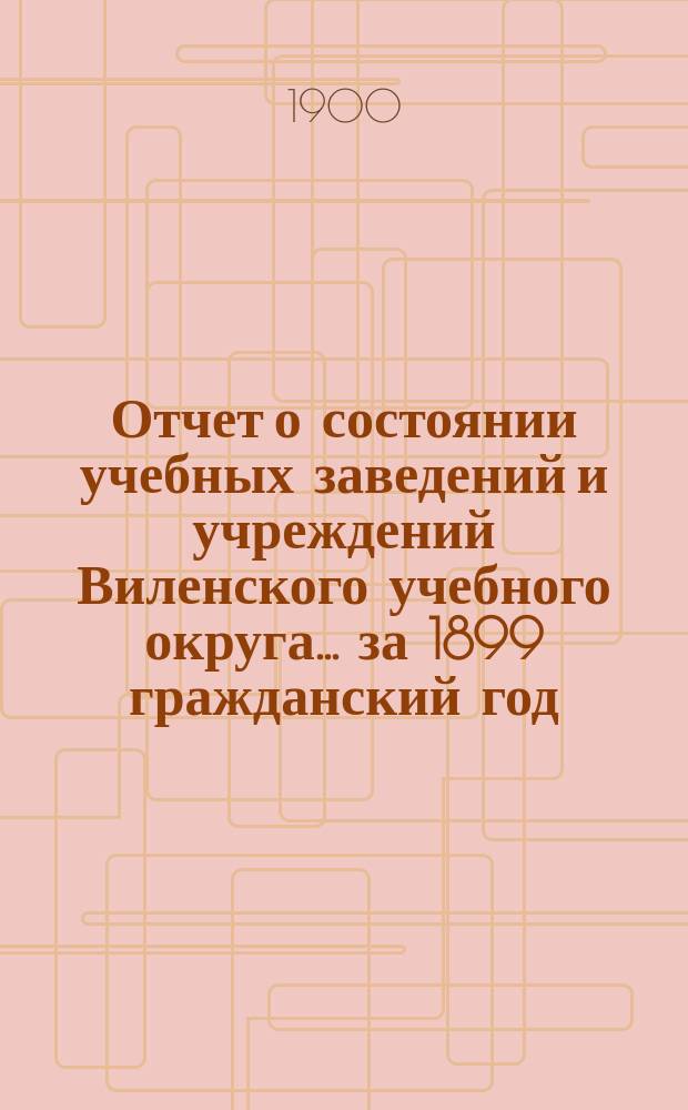 Отчет о состоянии учебных заведений и учреждений Виленского учебного округа... за 1899 гражданский год. В. [1]