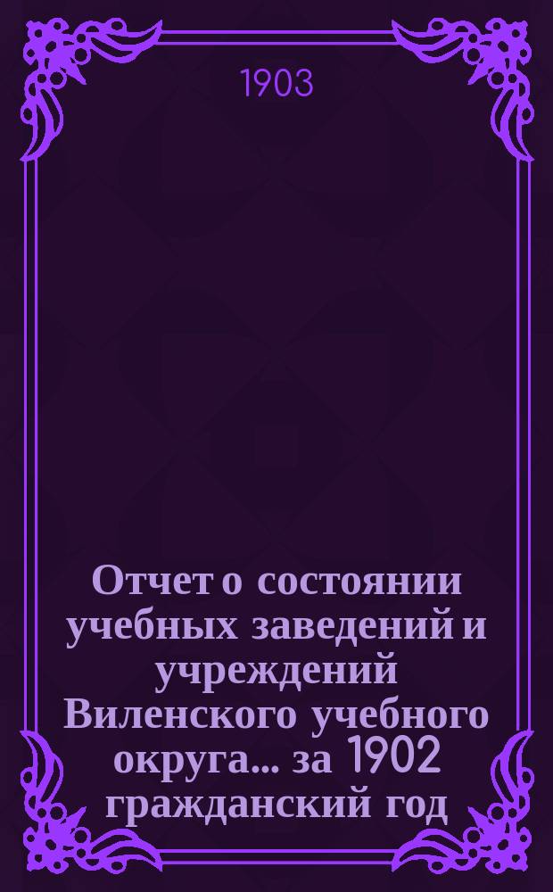Отчет о состоянии учебных заведений и учреждений Виленского учебного округа... за 1902 гражданский год. А