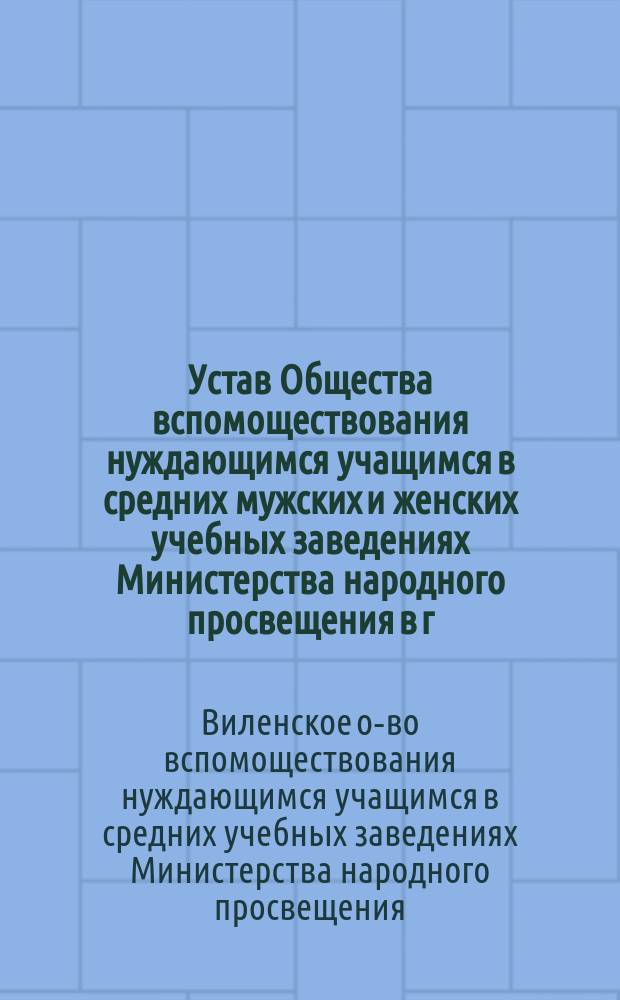 Устав Общества вспомоществования нуждающимся учащимся в средних мужских и женских учебных заведениях Министерства народного просвещения в г. Вильне : Утв. 6-го сент. 1882 г.
