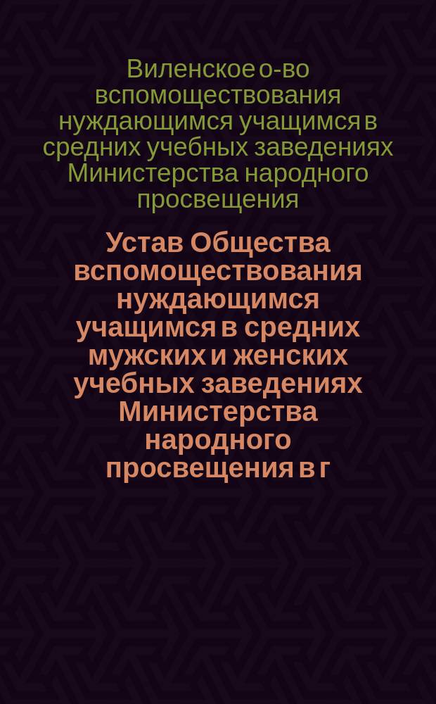 Устав Общества вспомоществования нуждающимся учащимся в средних мужских и женских учебных заведениях Министерства народного просвещения в г. Вильне : Утв. 6-го сент. 1882 г.