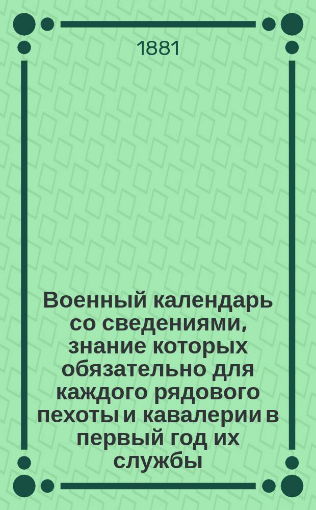 Военный календарь со сведениями, знание которых обязательно для каждого рядового пехоты и кавалерии в первый год их службы... на 1881 г.