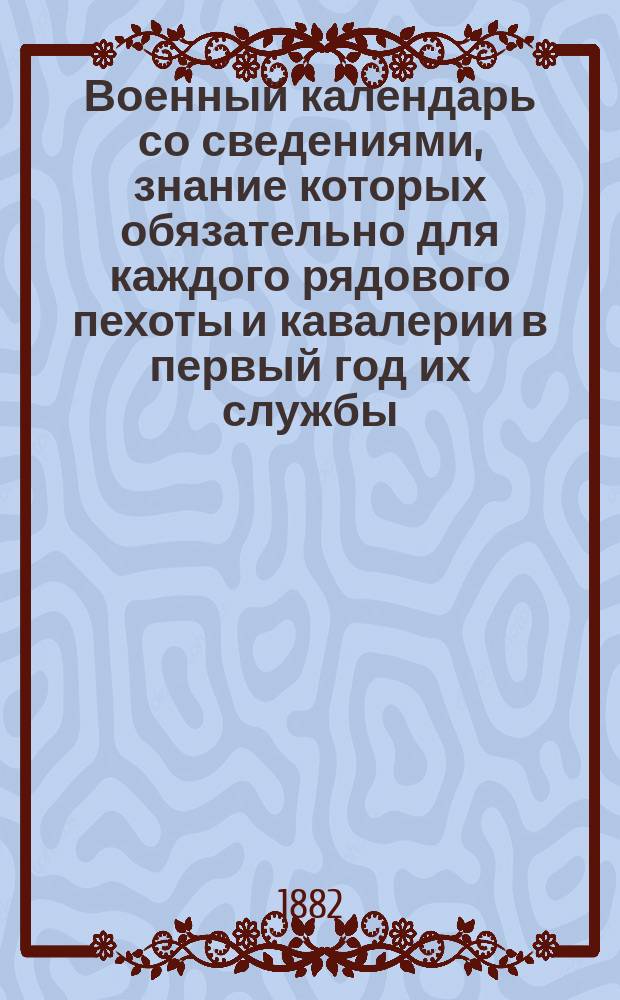 Военный календарь со сведениями, знание которых обязательно для каждого рядового пехоты и кавалерии в первый год их службы... на 1882 г.