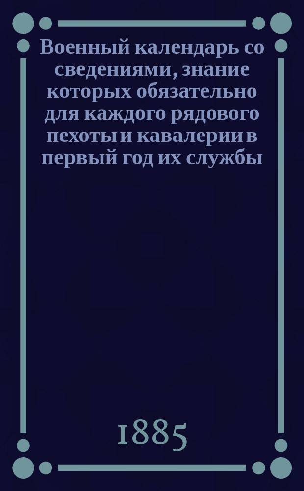 Военный календарь со сведениями, знание которых обязательно для каждого рядового пехоты и кавалерии в первый год их службы... [1885 г.]
