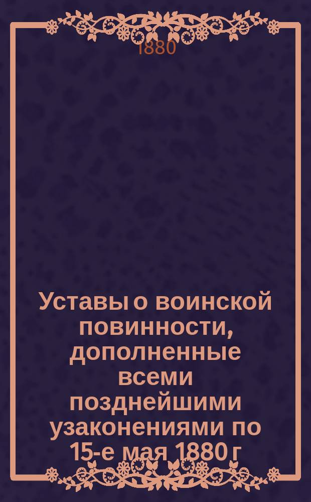 Уставы о воинской повинности, дополненные всеми позднейшими узаконениями по 15-е мая 1880 г. с разъясняющими их извлечениями из решений Правительствующего сената... и других правительственных распоряжений