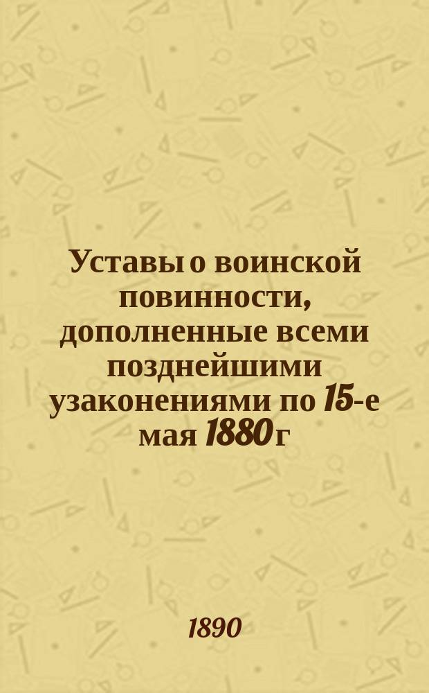 Уставы о воинской повинности, дополненные всеми позднейшими узаконениями по 15-е мая 1880 г. с разъясняющими их извлечениями из решений Правительствующего сената... и других правительственных распоряжений