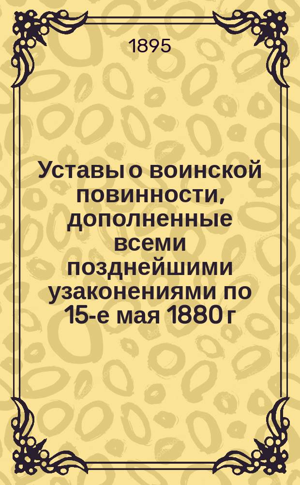 Уставы о воинской повинности, дополненные всеми позднейшими узаконениями по 15-е мая 1880 г. с разъясняющими их извлечениями из решений Правительствующего сената... и других правительственных распоряжений