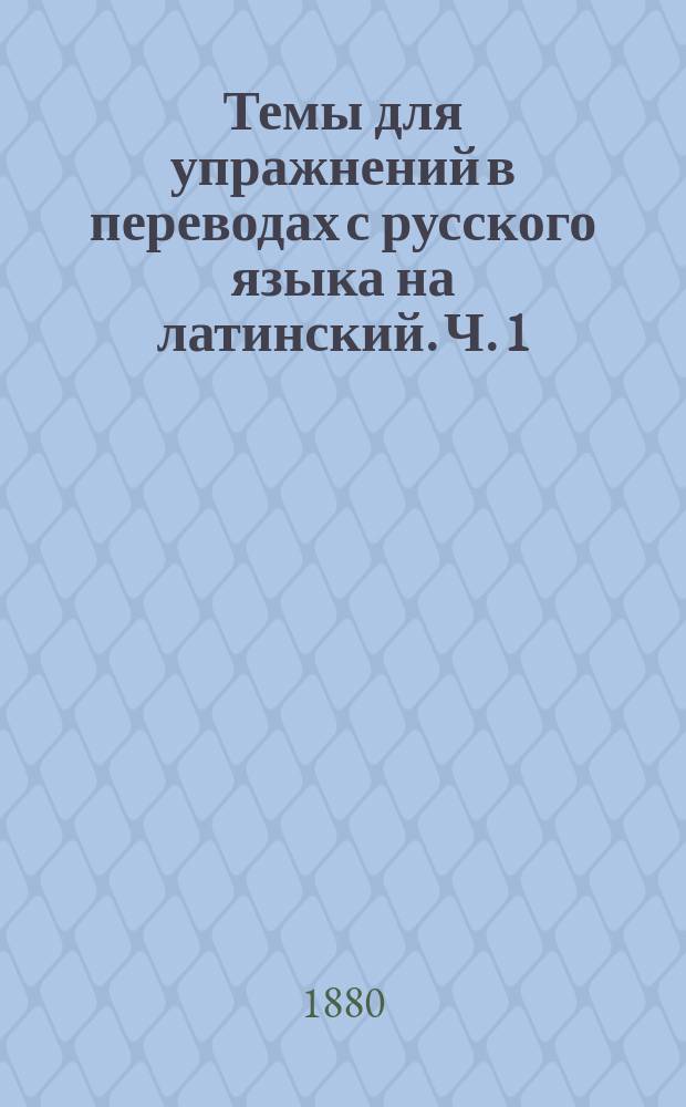 Темы для упражнений в переводах с русского языка на латинский. Ч. 1 : Для низших классов гимназий