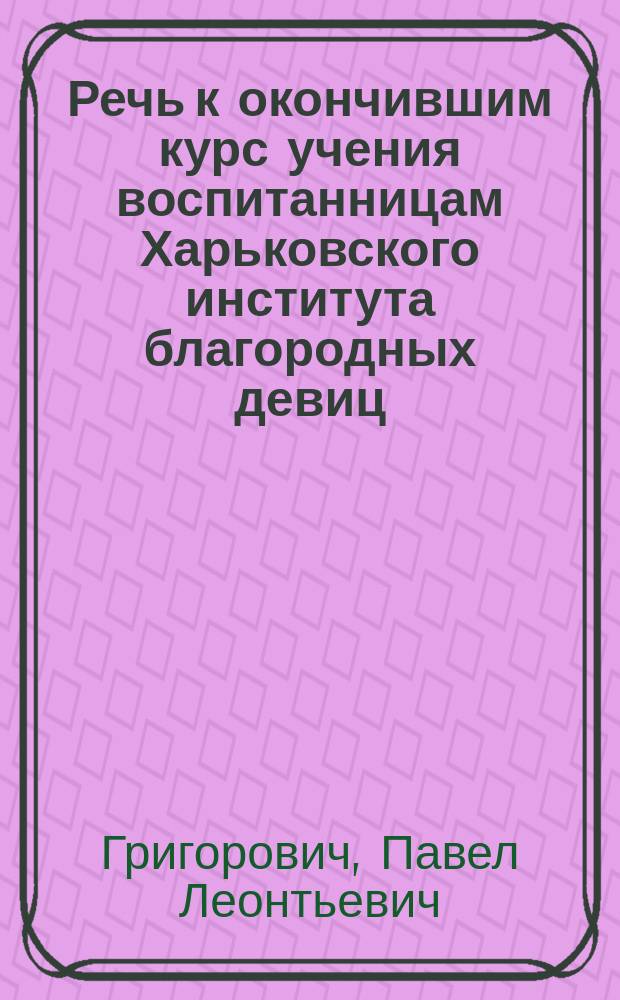 Речь к окончившим курс учения воспитанницам Харьковского института благородных девиц, сказанная в день выпуска их законоучителем священником Павлом Григоровичем