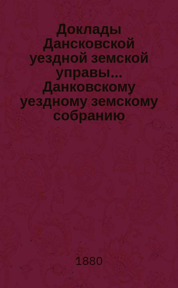 Доклады Дансковской уездной земской управы ... Данковскому уездному земскому собранию