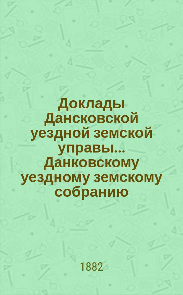 Доклады Дансковской уездной земской управы ... Данковскому уездному земскому собранию. XVIII очередному ... с сентября 1882 года