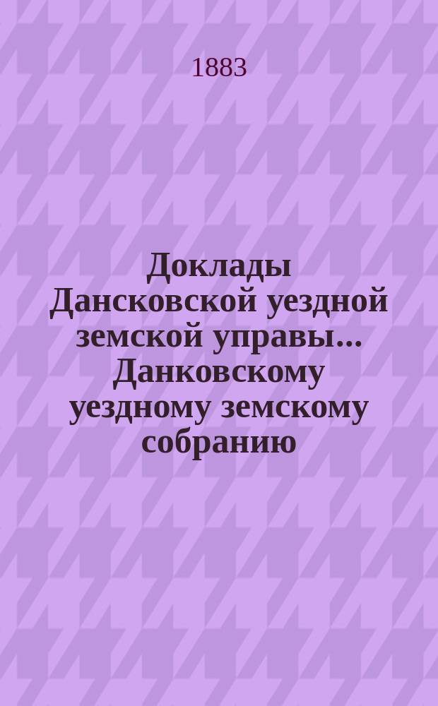 Доклады Дансковской уездной земской управы ... Данковскому уездному земскому собранию. XIX очередному ... с сентября 1883 года