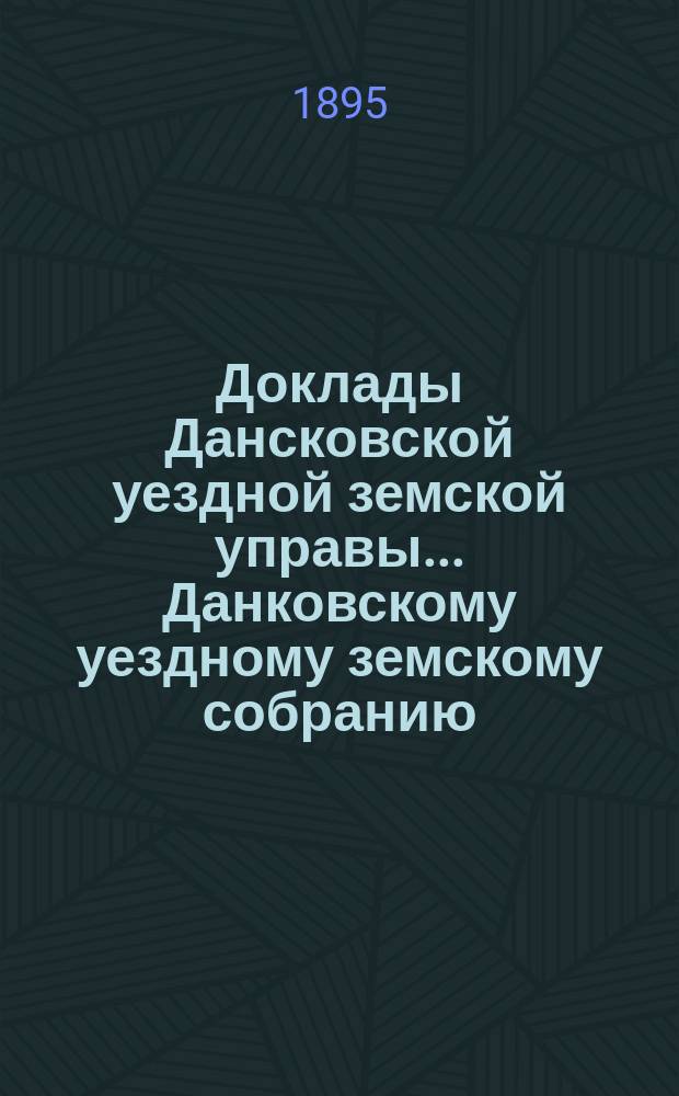 Доклады Дансковской уездной земской управы ... Данковскому уездному земскому собранию. XXXI очередному ... 1895 года