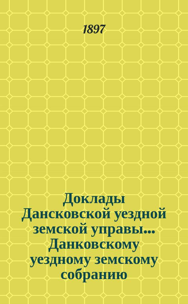 Доклады Дансковской уездной земской управы ... Данковскому уездному земскому собранию. XXXIII очередному ... [1897 г.]