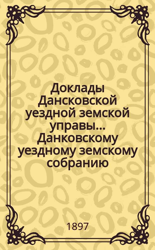 Доклады Дансковской уездной земской управы ... Данковскому уездному земскому собранию. XXXIII очередному ... [1897 г.]