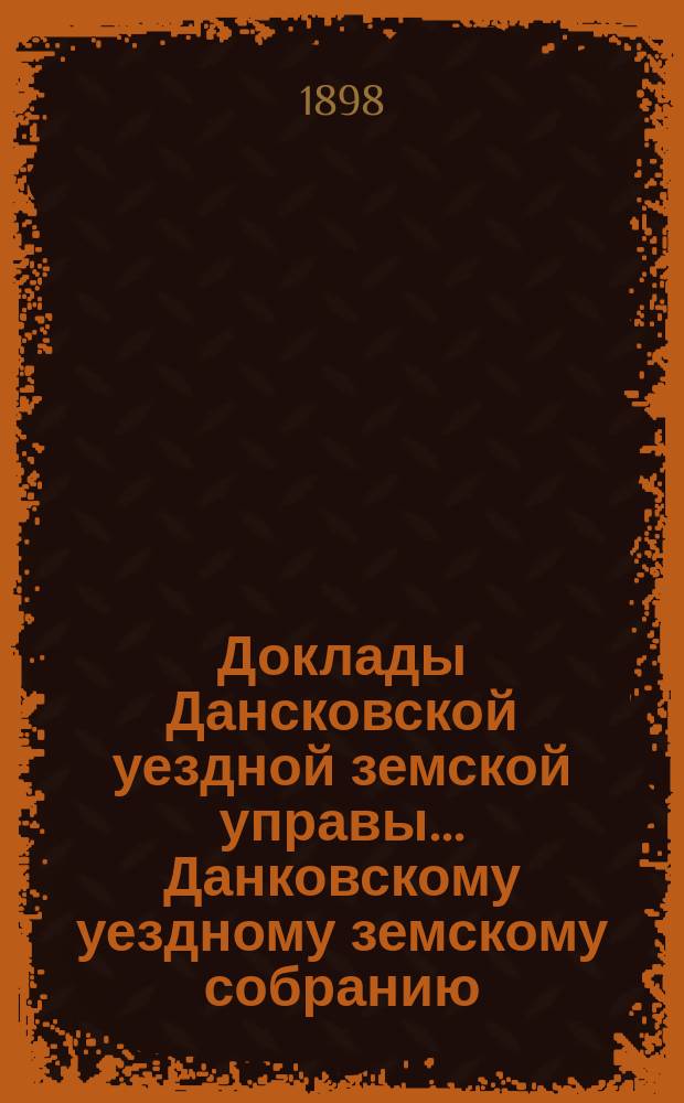 Доклады Дансковской уездной земской управы ... Данковскому уездному земскому собранию. XXXIV очередному ... [1898 г.]