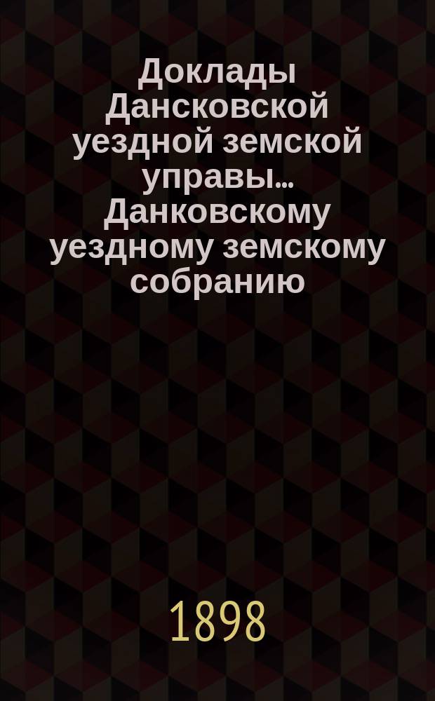 Доклады Дансковской уездной земской управы ... Данковскому уездному земскому собранию. XXXIV очередному ... [1898 г.]