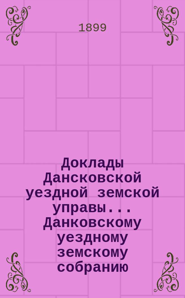 Доклады Дансковской уездной земской управы ... Данковскому уездному земскому собранию. чрезвычайному ... 1899 года
