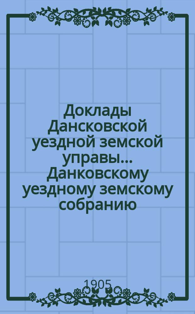 Доклады Дансковской уездной земской управы ... Данковскому уездному земскому собранию. 41-му очередному ... 1905 года