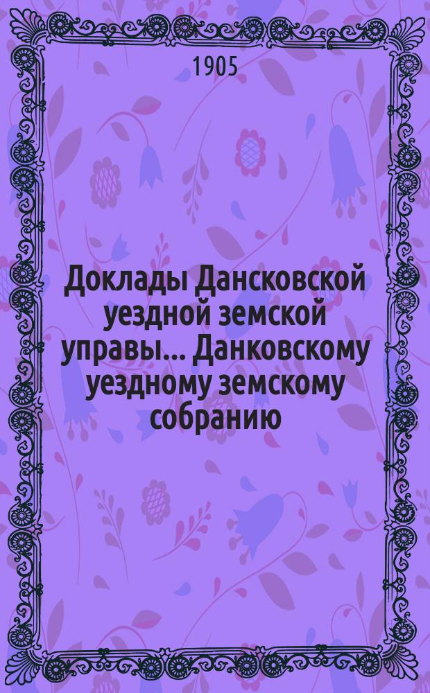 Доклады Дансковской уездной земской управы ... Данковскому уездному земскому собранию. 41-му очередному ... 1905 года. Приложение ... : Приложение ...