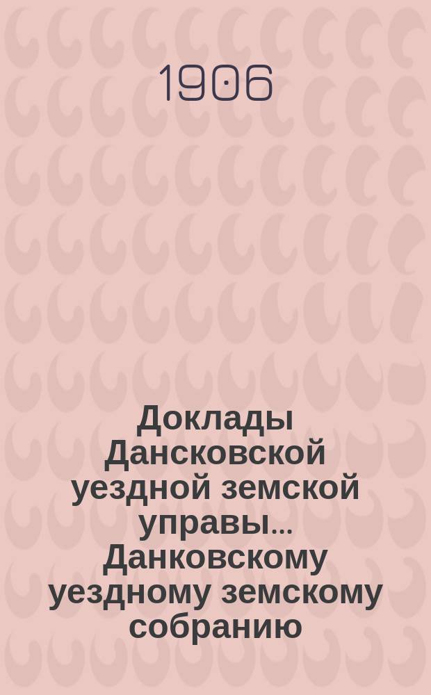 Доклады Дансковской уездной земской управы ... Данковскому уездному земскому собранию. 42-му очередному ... [1906 г.]
